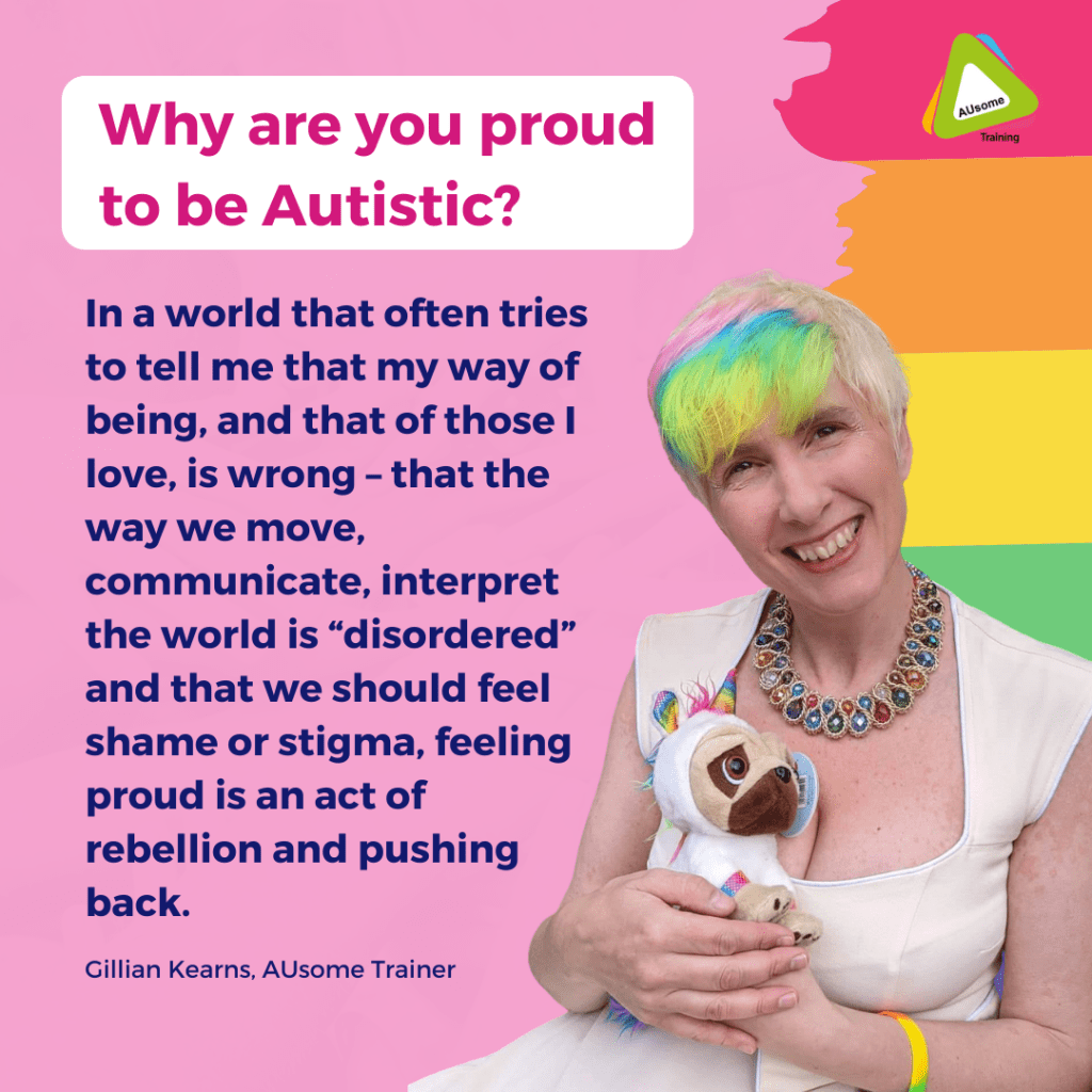 Why are you proud to be Autistic? In a world that often tries to tell me that my way of being, and that of those I love, is wrong – that the way we move, communicate, interpret the world is “disordered” and that we should feel shame or stigma, feeling proud is an act of rebellion and pushing back. - AUsome Trainer Gillian Kearns