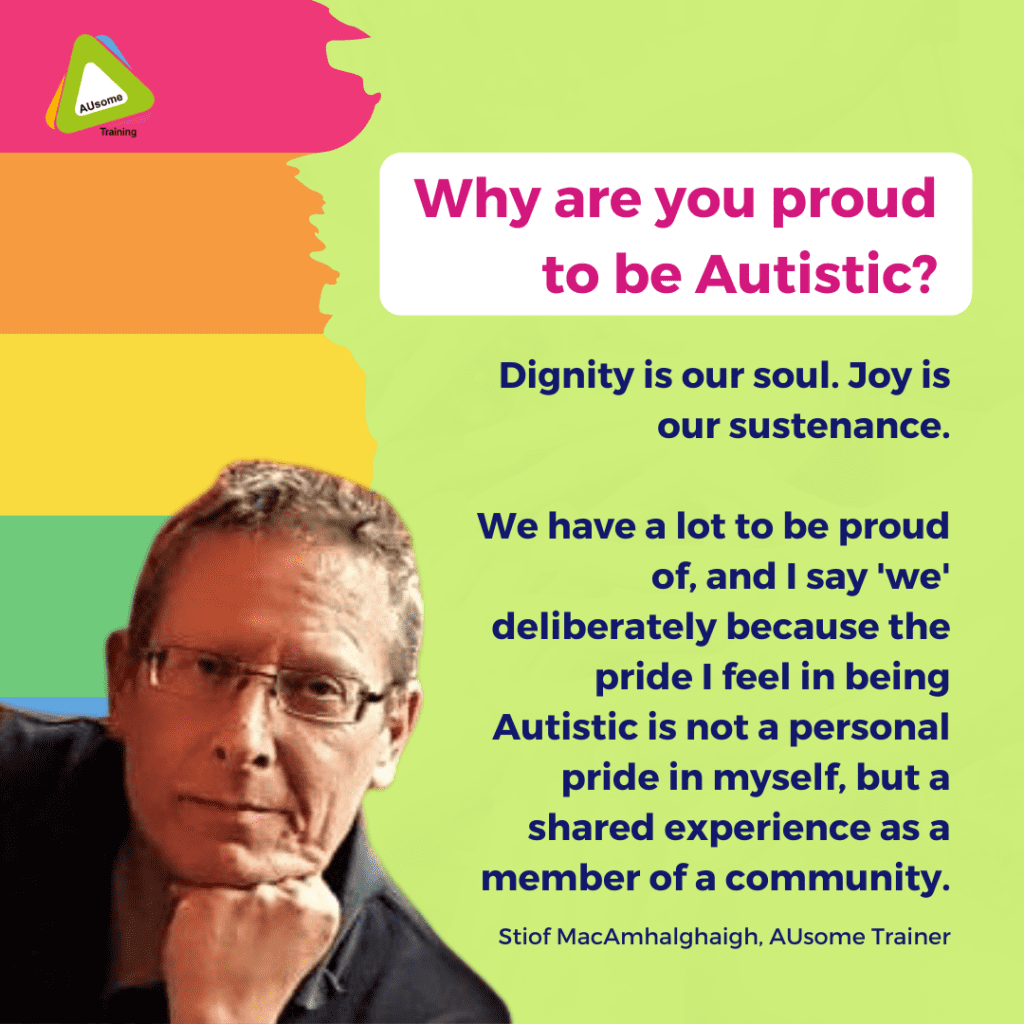 Why are you proud to be Autistic? Why am I proud to be Autistic? The easiest way to answer this is to ask a different question: When I look around at the community we've built, what do I see? I see something created out of nothing by people with few resources. It is peopled by the most diverse mix of genders, ethnicities, and nationalities, by people who often have multiple disabilities and illnesses, who have experienced trauma and discrimination, exclusion and abuse. It is dispersed across every nation, a diaspora with no homeland. That community should not exist. It should have been impossible to bring such a diversity of experiences and perspectives together. For sure we have our fights and falling out as happens in any community, and yet that community remains and grows, continues to build a history, a terminology, myths and stories, organisations and businesses, subgroups and fandoms, art, science, wisdom, and much more. At the heart of that community is a culture that is alive, vibrant, complex, thrilling, curious and creative. It cuts across borders and language barriers as if they never existed. Far more than any culture today, it embraces diversity and reaches out a hand to those who struggle and offers support and safety, conjured often out of nothing but determination and compassion. - Stiof MacAmhalghaigh, AUsome Trainer